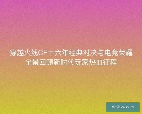 穿越火线CF十六年经典对决与电竞荣耀全景回顾新时代玩家热血征程