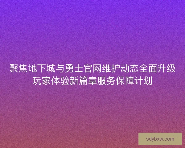 聚焦地下城与勇士官网维护动态全面升级玩家体验新篇章服务保障计划