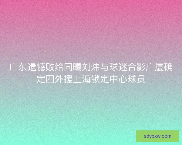 广东遗憾败给同曦刘炜与球迷合影广厦确定四外援上海锁定中心球员