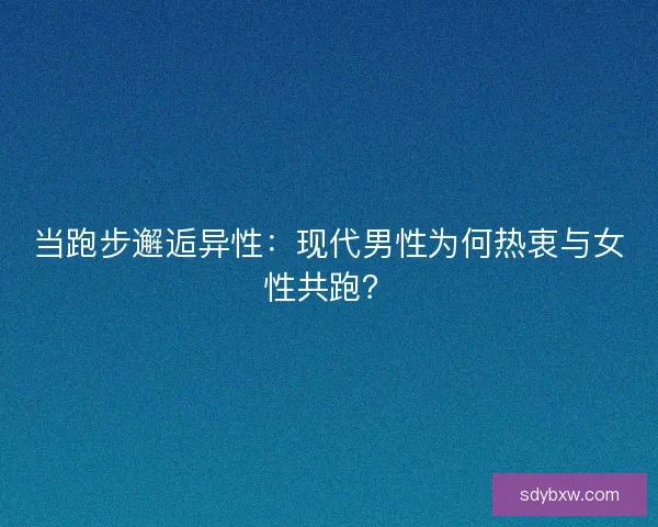 当跑步邂逅异性：现代男性为何热衷与女性共跑？