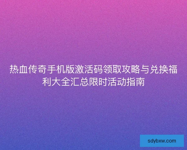 热血传奇手机版激活码领取攻略与兑换福利大全汇总限时活动指南