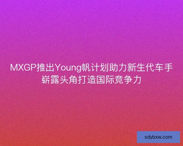MXGP推出Young帆计划助力新生代车手崭露头角打造国际竞争力