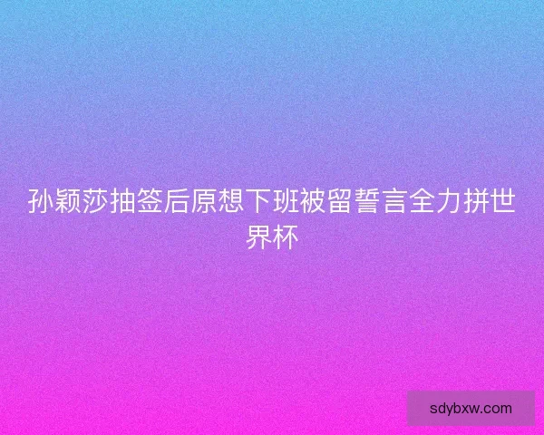 孙颖莎抽签后原想下班被留誓言全力拼世界杯