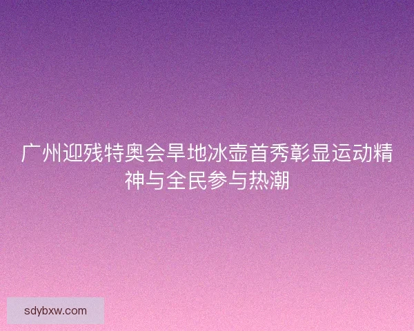 广州迎残特奥会旱地冰壶首秀彰显运动精神与全民参与热潮