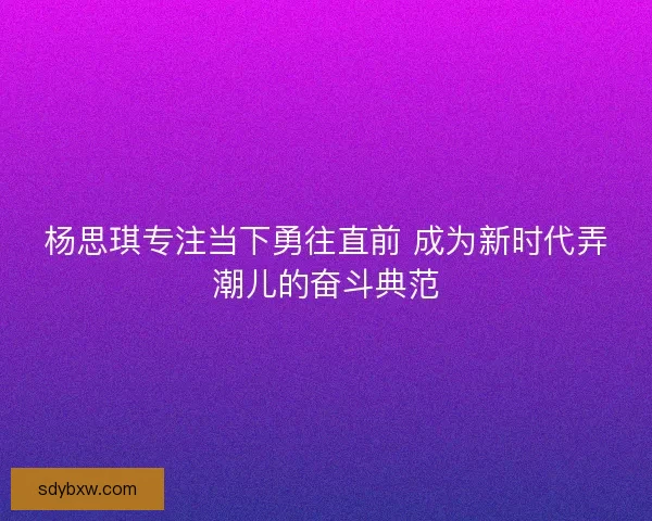 杨思琪专注当下勇往直前 成为新时代弄潮儿的奋斗典范