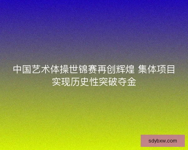 中国艺术体操世锦赛再创辉煌 集体项目实现历史性突破夺金