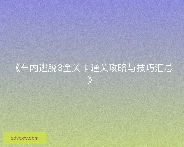 《车内逃脱3全关卡通关攻略与技巧汇总》