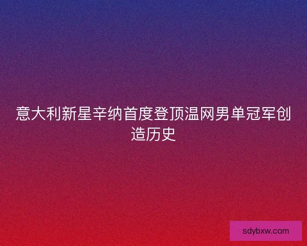 意大利新星辛纳首度登顶温网男单冠军创造历史